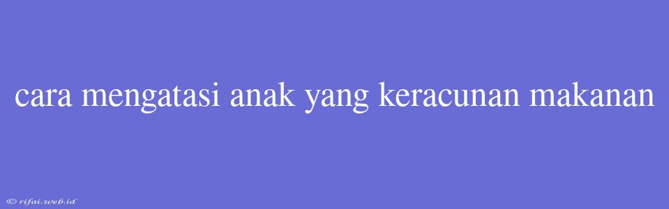 Cara Mengatasi Anak Yang Keracunan Makanan