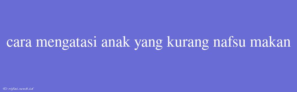 Cara Mengatasi Anak Yang Kurang Nafsu Makan