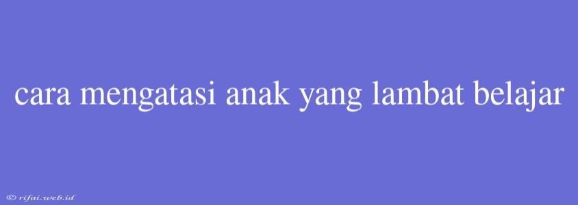 Cara Mengatasi Anak Yang Lambat Belajar