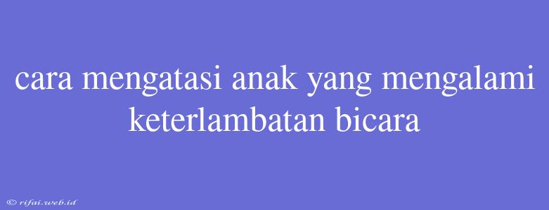 Cara Mengatasi Anak Yang Mengalami Keterlambatan Bicara