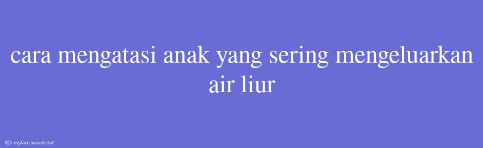 Cara Mengatasi Anak Yang Sering Mengeluarkan Air Liur