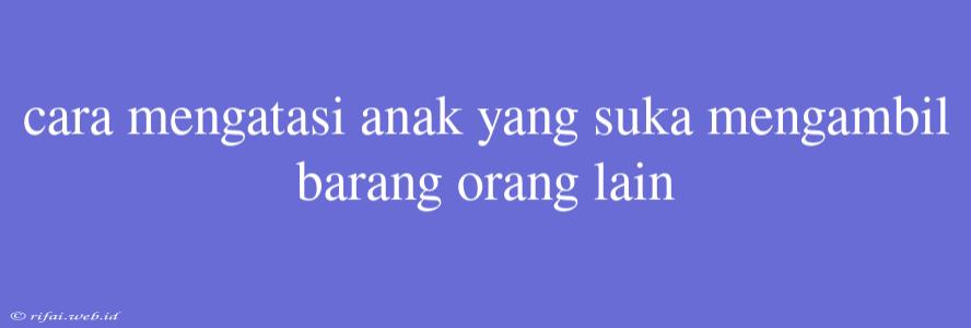 Cara Mengatasi Anak Yang Suka Mengambil Barang Orang Lain