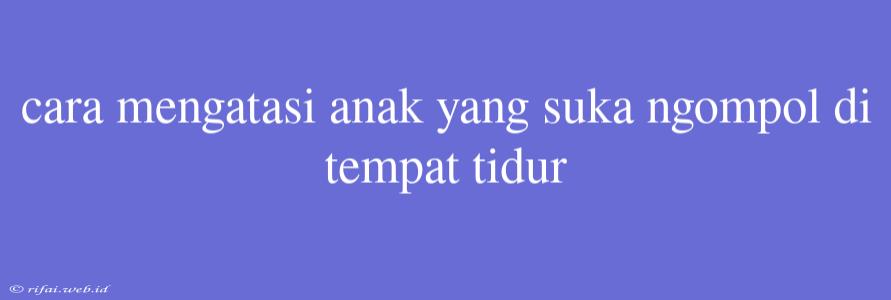 Cara Mengatasi Anak Yang Suka Ngompol Di Tempat Tidur