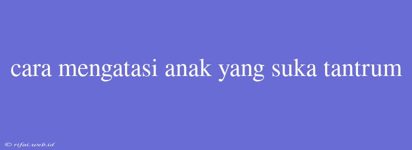 Cara Mengatasi Anak Yang Suka Tantrum