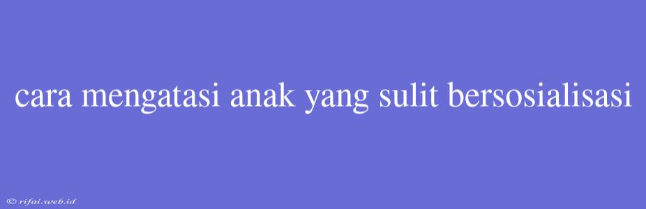 Cara Mengatasi Anak Yang Sulit Bersosialisasi