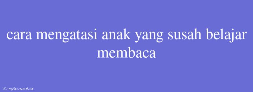 Cara Mengatasi Anak Yang Susah Belajar Membaca