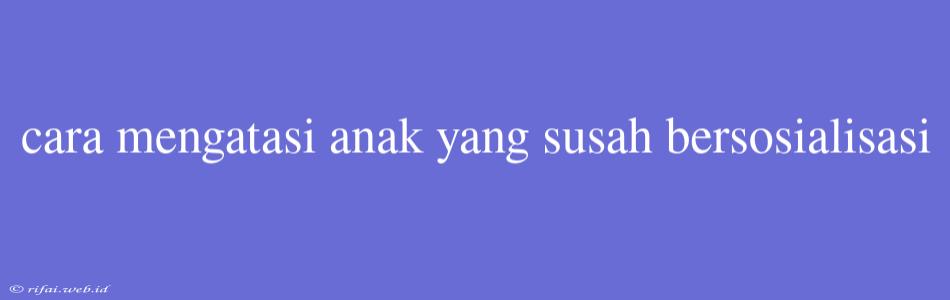 Cara Mengatasi Anak Yang Susah Bersosialisasi