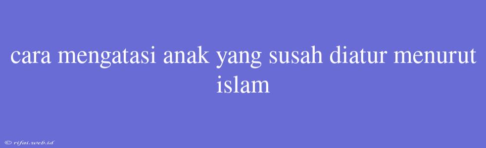 Cara Mengatasi Anak Yang Susah Diatur Menurut Islam