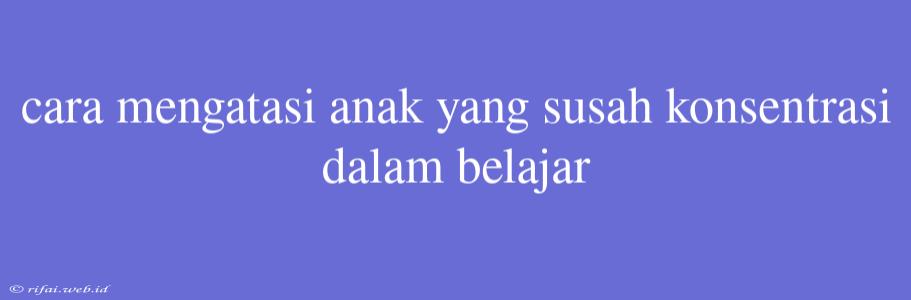 Cara Mengatasi Anak Yang Susah Konsentrasi Dalam Belajar