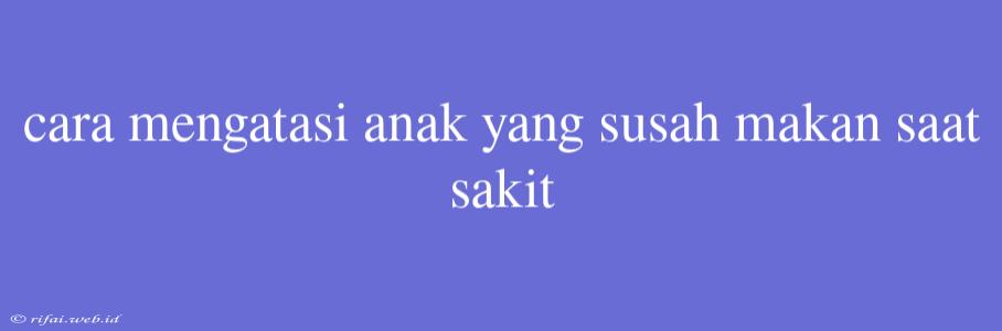 Cara Mengatasi Anak Yang Susah Makan Saat Sakit