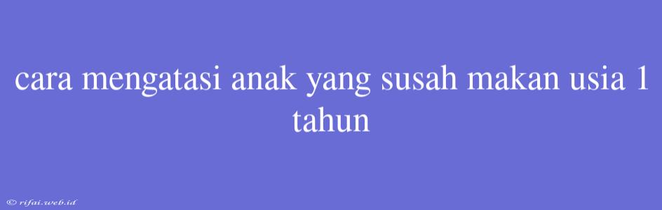 Cara Mengatasi Anak Yang Susah Makan Usia 1 Tahun