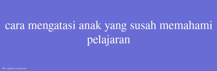 Cara Mengatasi Anak Yang Susah Memahami Pelajaran