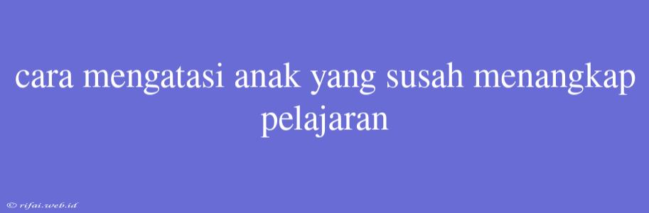 Cara Mengatasi Anak Yang Susah Menangkap Pelajaran