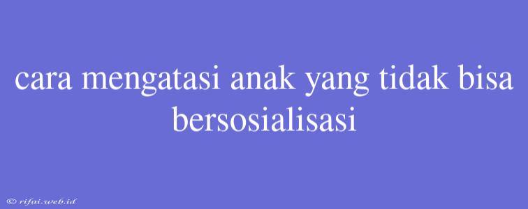 Cara Mengatasi Anak Yang Tidak Bisa Bersosialisasi