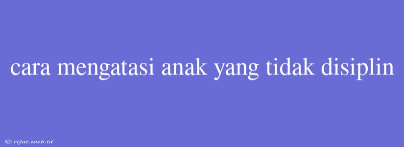 Cara Mengatasi Anak Yang Tidak Disiplin