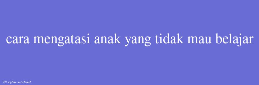 Cara Mengatasi Anak Yang Tidak Mau Belajar