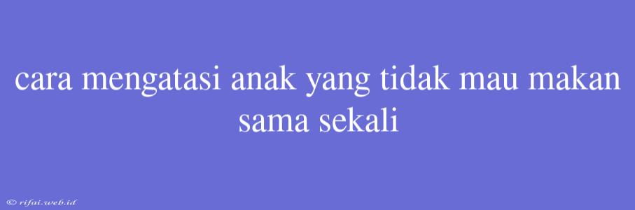 Cara Mengatasi Anak Yang Tidak Mau Makan Sama Sekali