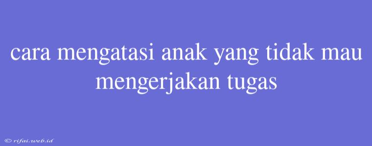 Cara Mengatasi Anak Yang Tidak Mau Mengerjakan Tugas