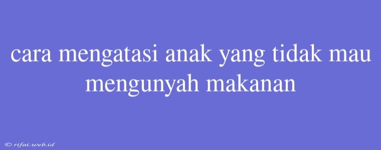 Cara Mengatasi Anak Yang Tidak Mau Mengunyah Makanan