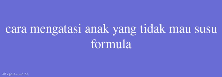 Cara Mengatasi Anak Yang Tidak Mau Susu Formula