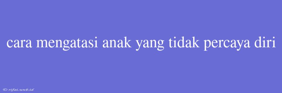 Cara Mengatasi Anak Yang Tidak Percaya Diri