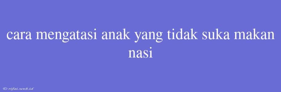 Cara Mengatasi Anak Yang Tidak Suka Makan Nasi