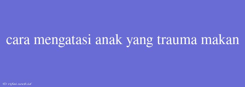 Cara Mengatasi Anak Yang Trauma Makan