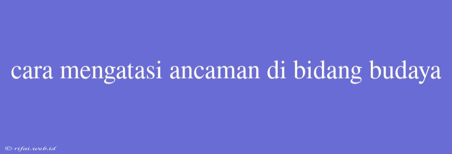 Cara Mengatasi Ancaman Di Bidang Budaya