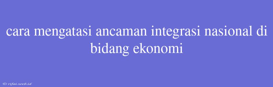 Cara Mengatasi Ancaman Integrasi Nasional Di Bidang Ekonomi