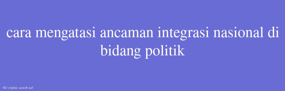 Cara Mengatasi Ancaman Integrasi Nasional Di Bidang Politik