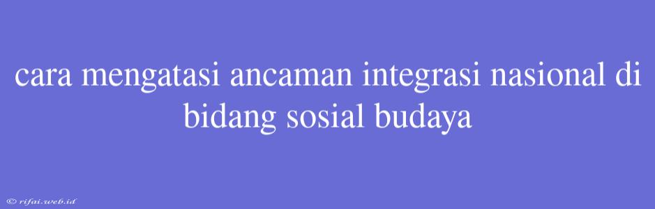 Cara Mengatasi Ancaman Integrasi Nasional Di Bidang Sosial Budaya