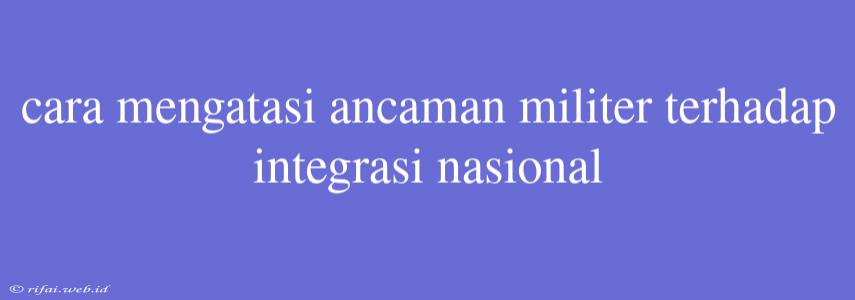 Cara Mengatasi Ancaman Militer Terhadap Integrasi Nasional