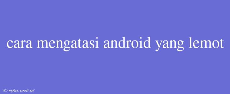 Cara Mengatasi Android Yang Lemot