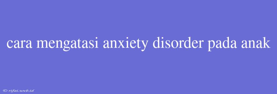 Cara Mengatasi Anxiety Disorder Pada Anak