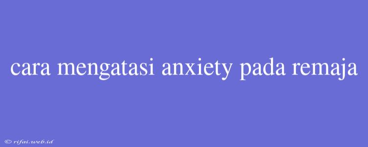 Cara Mengatasi Anxiety Pada Remaja