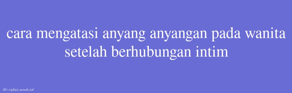 Cara Mengatasi Anyang Anyangan Pada Wanita Setelah Berhubungan Intim