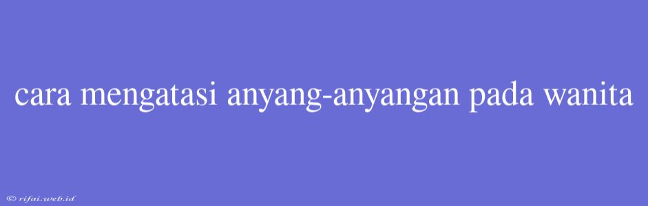 Cara Mengatasi Anyang-anyangan Pada Wanita