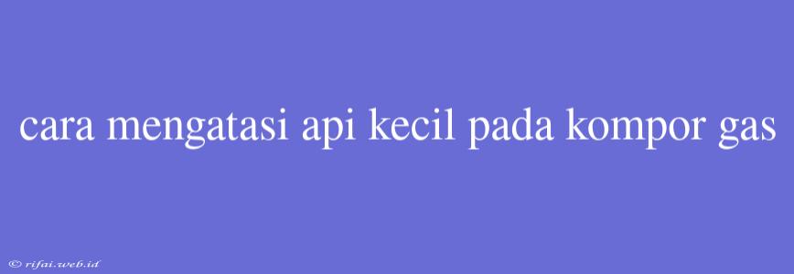 Cara Mengatasi Api Kecil Pada Kompor Gas