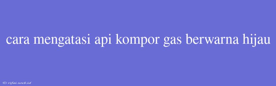 Cara Mengatasi Api Kompor Gas Berwarna Hijau