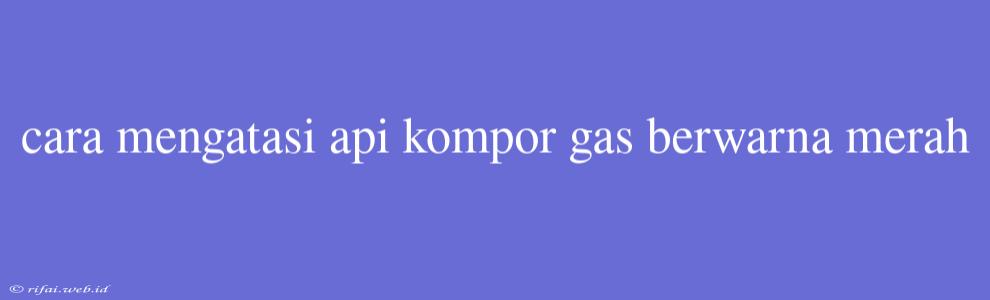 Cara Mengatasi Api Kompor Gas Berwarna Merah