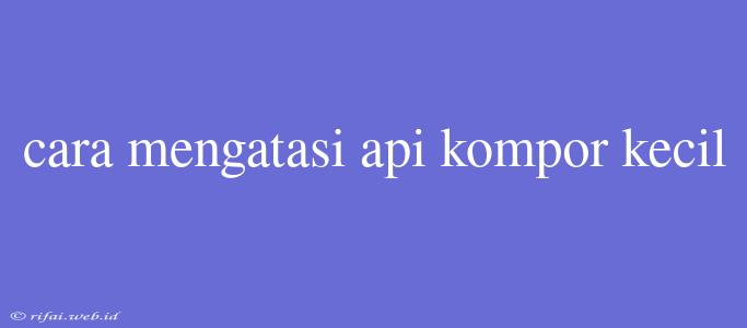 Cara Mengatasi Api Kompor Kecil