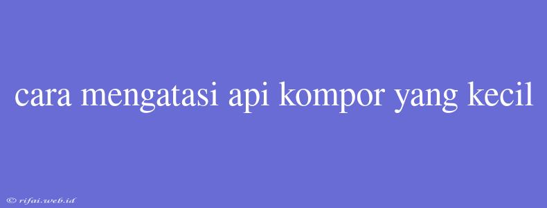 Cara Mengatasi Api Kompor Yang Kecil