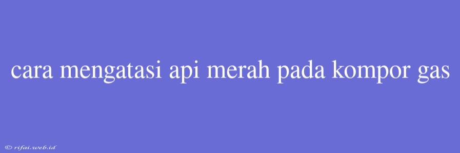 Cara Mengatasi Api Merah Pada Kompor Gas