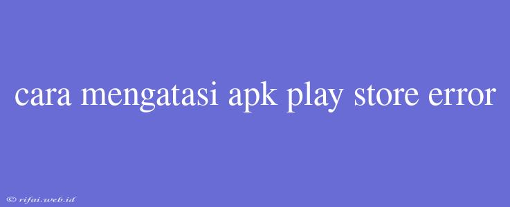 Cara Mengatasi Apk Play Store Error