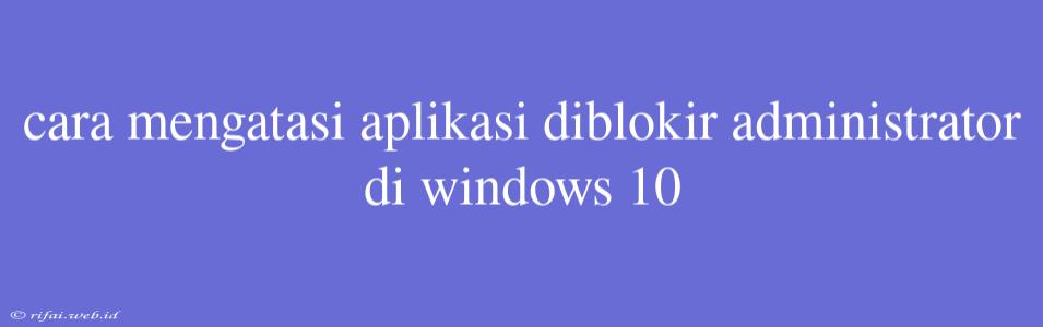 Cara Mengatasi Aplikasi Diblokir Administrator Di Windows 10