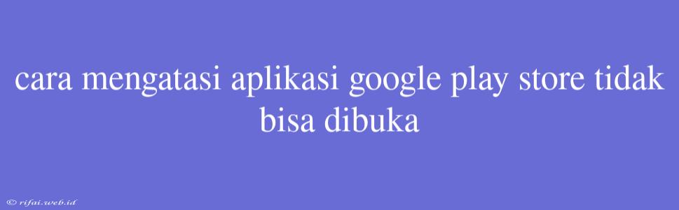 Cara Mengatasi Aplikasi Google Play Store Tidak Bisa Dibuka