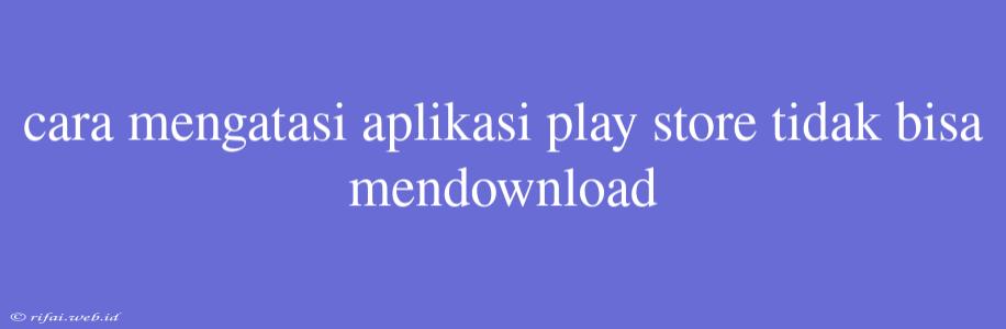 Cara Mengatasi Aplikasi Play Store Tidak Bisa Mendownload