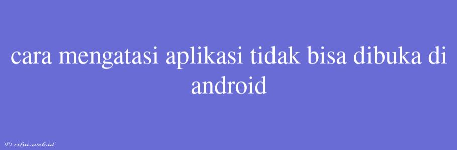 Cara Mengatasi Aplikasi Tidak Bisa Dibuka Di Android