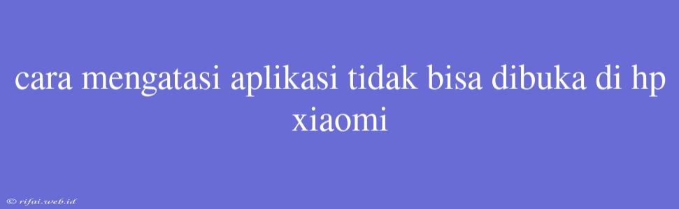 Cara Mengatasi Aplikasi Tidak Bisa Dibuka Di Hp Xiaomi