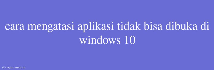 Cara Mengatasi Aplikasi Tidak Bisa Dibuka Di Windows 10